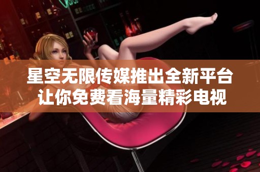 星空无限传媒推出全新平台 让你免费看海量精彩电视剧