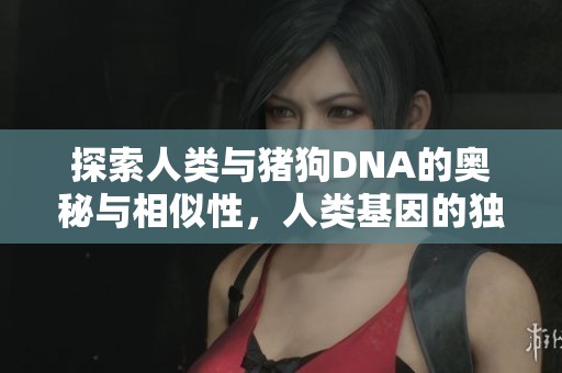 探索人类与猪狗DNA的奥秘与相似性，人类基因的独特之处在哪儿