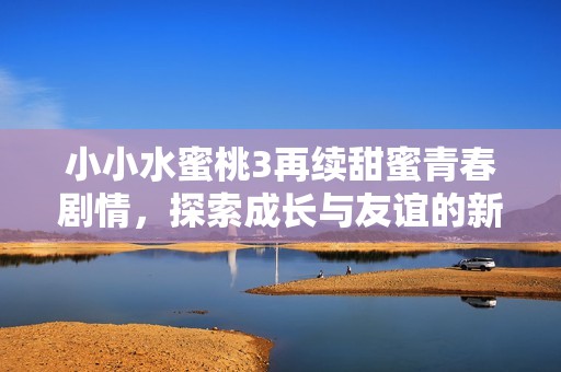 小小水蜜桃3再续甜蜜青春剧情，探索成长与友谊的新篇章