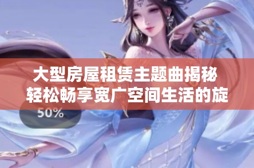 大型房屋租赁主题曲揭秘 轻松畅享宽广空间生活的旋律