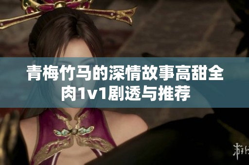 青梅竹马的深情故事高甜全肉1v1剧透与推荐