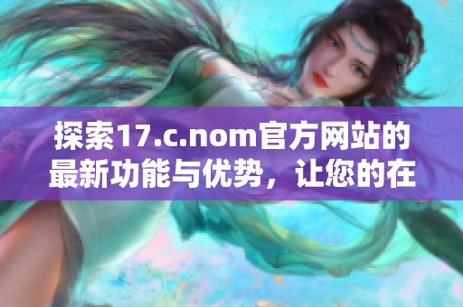 探索17.c.nom官方网站的最新功能与优势，让您的在线体验更上一层楼