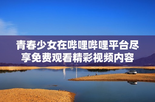青春少女在哔哩哔哩平台尽享免费观看精彩视频内容