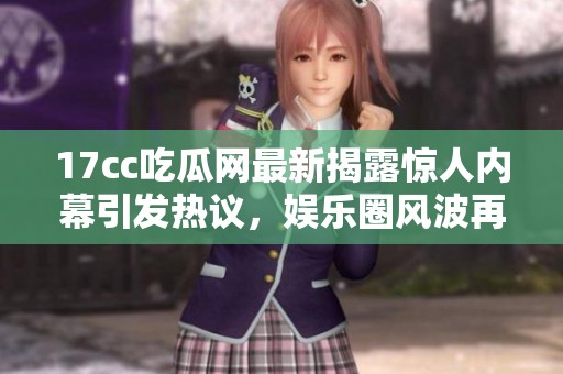 17cc吃瓜网最新揭露惊人内幕引发热议，娱乐圈风波再度升级！