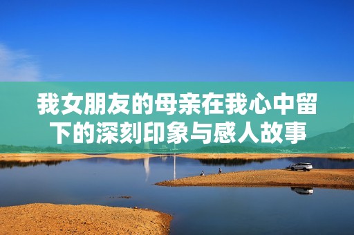 我女朋友的母亲在我心中留下的深刻印象与感人故事
