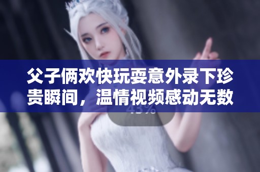 父子俩欢快玩耍意外录下珍贵瞬间，温情视频感动无数网友