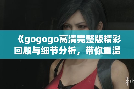 《gogogo高清完整版精彩回顾与细节分析，带你重温这部经典之作》