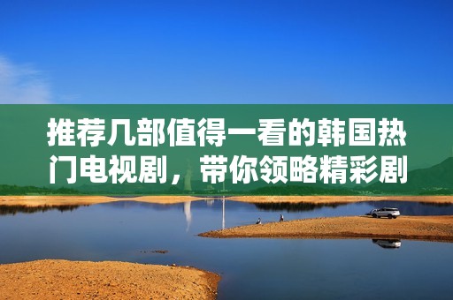 推荐几部值得一看的韩国热门电视剧，带你领略精彩剧情与迷人角色