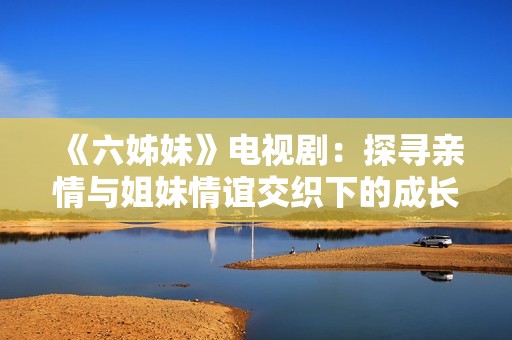 《六姊妹》电视剧：探寻亲情与姐妹情谊交织下的成长与挑战之路