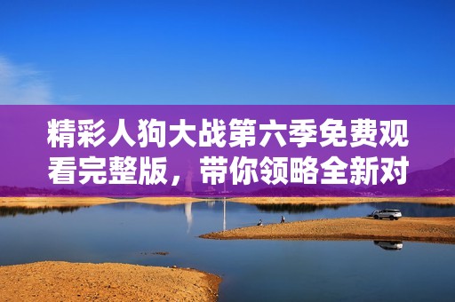 精彩人狗大战第六季免费观看完整版，带你领略全新对决魅力