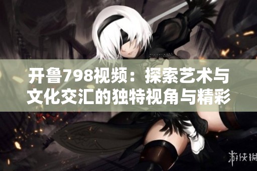 开鲁798视频：探索艺术与文化交汇的独特视角与精彩内容