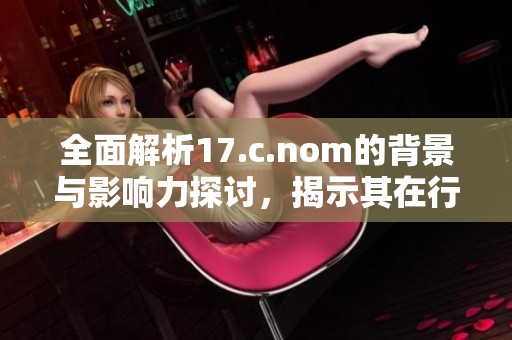 全面解析17.c.nom的背景与影响力探讨，揭示其在行业中的重要性与趋势