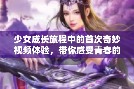 少女成长旅程中的首次奇妙视频体验，带你感受青春的美好瞬间