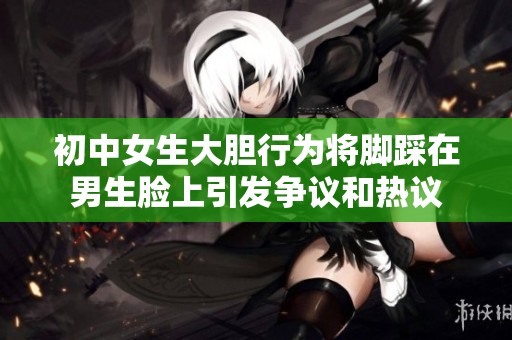 初中女生大胆行为将脚踩在男生脸上引发争议和热议