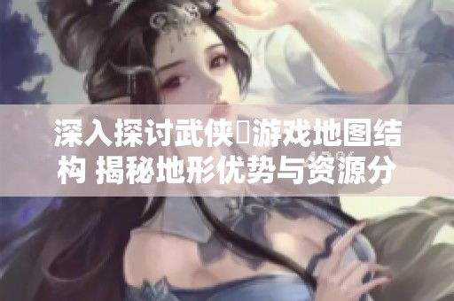 深入探讨武侠乂游戏地图结构 揭秘地形优势与资源分布攻略