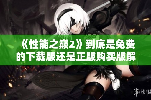 《性能之巅2》到底是免费的下载版还是正版购买版解析