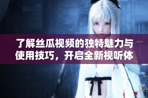 了解丝瓜视频的独特魅力与使用技巧，开启全新视听体验之旅