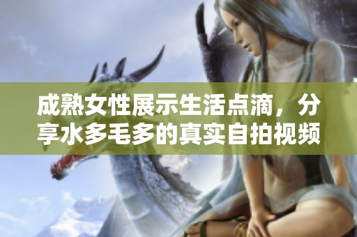 成熟女性展示生活点滴，分享水多毛多的真实自拍视频引发热议