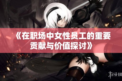 《在职场中女性员工的重要贡献与价值探讨》