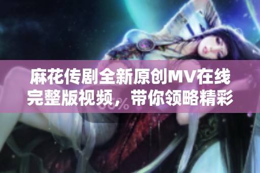 麻花传剧全新原创MV在线完整版视频，带你领略精彩瞬间