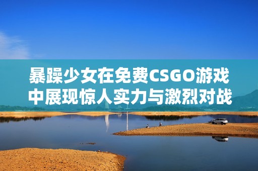 暴躁少女在免费CSGO游戏中展现惊人实力与激烈对战的精彩瞬间