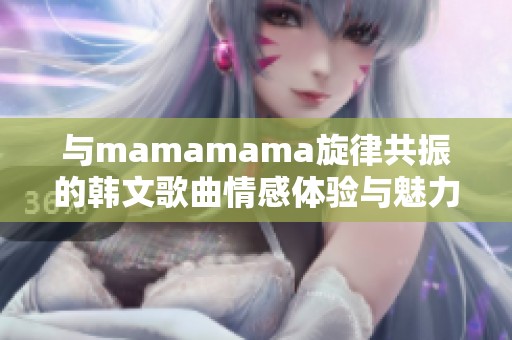与mamamama旋律共振的韩文歌曲情感体验与魅力解读