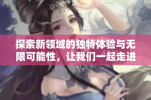 探索新领域的独特体验与无限可能性，让我们一起走进未知的世界
