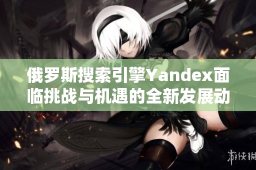 俄罗斯搜索引擎Yandex面临挑战与机遇的全新发展动向分析