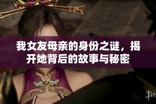 我女友母亲的身份之谜，揭开她背后的故事与秘密