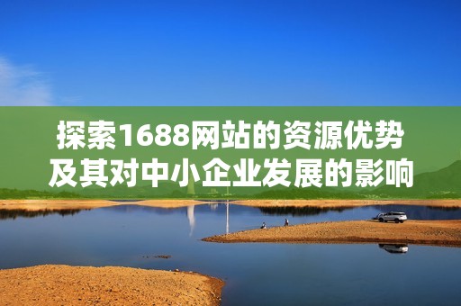 探索1688网站的资源优势及其对中小企业发展的影响与支持