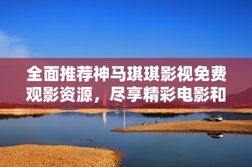 全面推荐神马琪琪影视免费观影资源，尽享精彩电影和电视剧内容