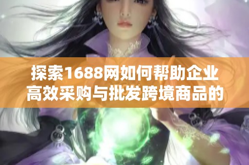 探索1688网如何帮助企业高效采购与批发跨境商品的全新模式