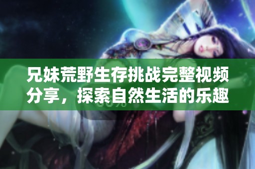 兄妹荒野生存挑战完整视频分享，探索自然生活的乐趣与艰辛