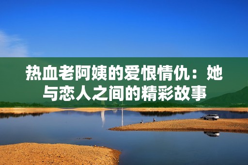 热血老阿姨的爱恨情仇：她与恋人之间的精彩故事