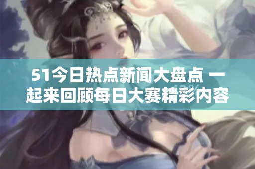 51今日热点新闻大盘点 一起来回顾每日大赛精彩内容与大瓜揭秘