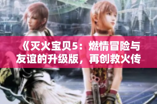 《灭火宝贝5：燃情冒险与友谊的升级版，再创救火传奇》