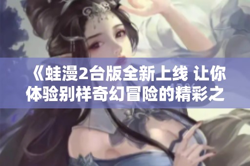 《蛙漫2台版全新上线 让你体验别样奇幻冒险的精彩之旅》