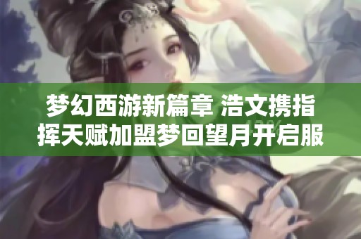 梦幻西游新篇章 浩文携指挥天赋加盟梦回望月开启服战之旅