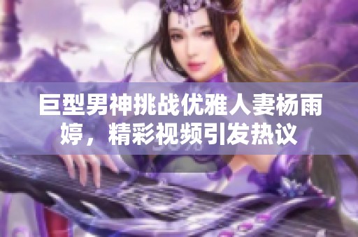 巨型男神挑战优雅人妻杨雨婷，精彩视频引发热议