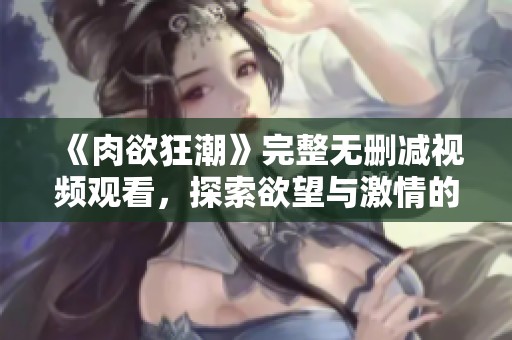 《肉欲狂潮》完整无删减视频观看，探索欲望与激情的极致体验