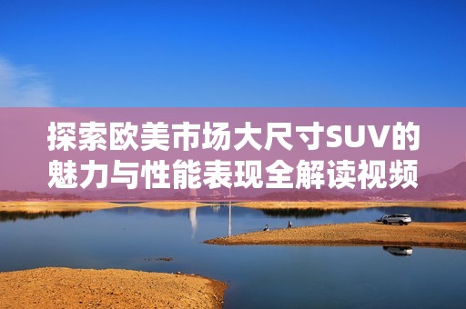 探索欧美市场大尺寸SUV的魅力与性能表现全解读视频分享