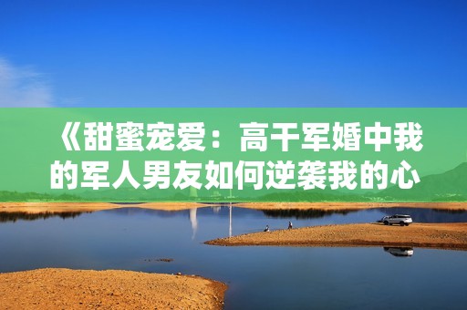 《甜蜜宠爱：高干军婚中我的军人男友如何逆袭我的心》