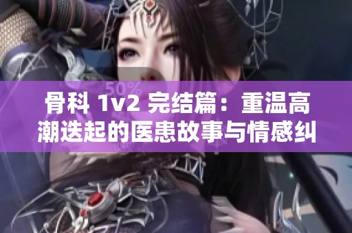 骨科 1v2 完结篇：重温高潮迭起的医患故事与情感纠葛