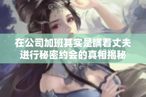 在公司加班其实是瞒着丈夫进行秘密约会的真相揭秘