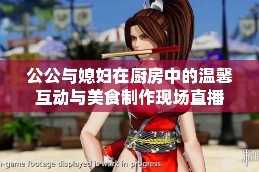 公公与媳妇在厨房中的温馨互动与美食制作现场直播