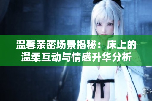 温馨亲密场景揭秘：床上的温柔互动与情感升华分析