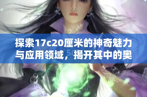 探索17c20厘米的神奇魅力与应用领域，揭开其中的奥秘与价值