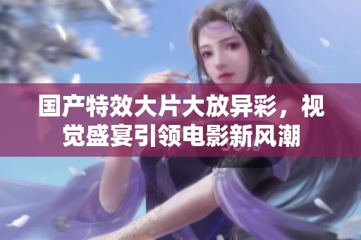 国产特效大片大放异彩，视觉盛宴引领电影新风潮