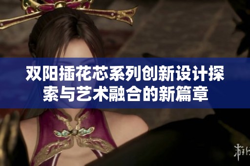 双阳插花芯系列创新设计探索与艺术融合的新篇章
