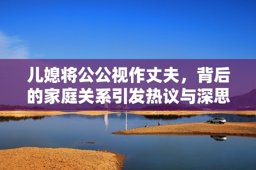儿媳将公公视作丈夫，背后的家庭关系引发热议与深思